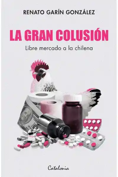 La Gran Colusión. Libre Mercado a la Chilena - Renato Garín